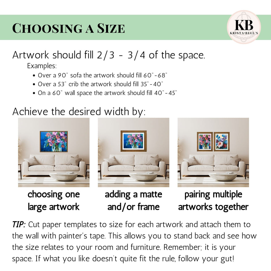 Infor graphic with the following information:
* Artwork should fill 2/3-3/4 of the space, on its own or as part of a group of works.
* You can choose one large artwork to fill your space, add a matte and frame to make an artwork larger, or pair multiple artworks together.
* Tip: Cut paper templates to size for each artwork and attach them yo the wall with painters tape. Remember - it is your space. If what you like doesn't follow the rule, follow your gut!