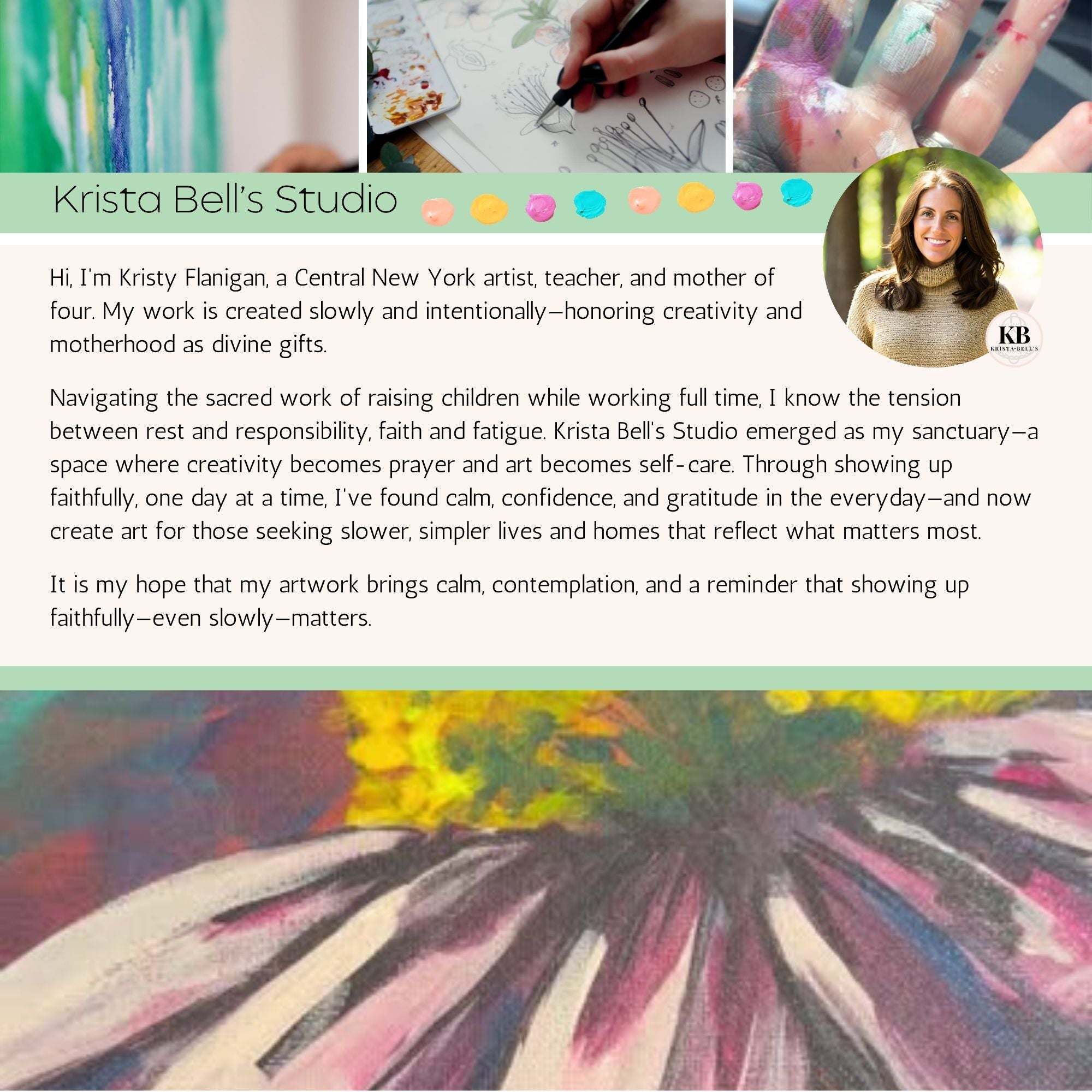 Short video of multiple clips.
* The top has 3 clips. 2 of art in progress and 1 of the artist's paint covered hands. A result of practicing faith & presence in daily life.
* The center is a short bio introducing the artist Kristy Flanigan, who uses art as self care & a way to help mothers build slow intentional homes.
* The bottom has a short clip, the camera meanders past some of the artist's works, showing vibrant colors, rich textures, and gratitude in the smallest of details.